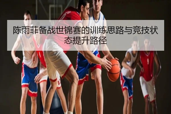 陈雨菲备战世锦赛的训练思路与竞技状态提升路径