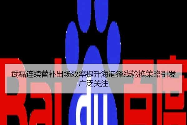 武磊连续替补出场效率提升海港锋线轮换策略引发广泛关注