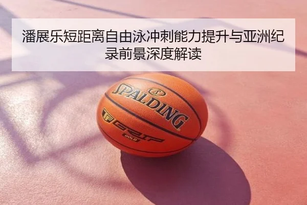 潘展乐短距离自由泳冲刺能力提升与亚洲纪录前景深度解读