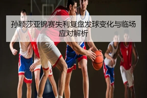 孙颖莎亚锦赛失利复盘发球变化与临场应对解析