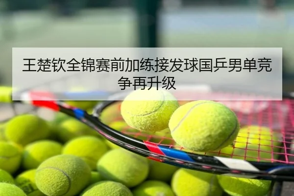 王楚钦全锦赛前加练接发球国乒男单竞争再升级